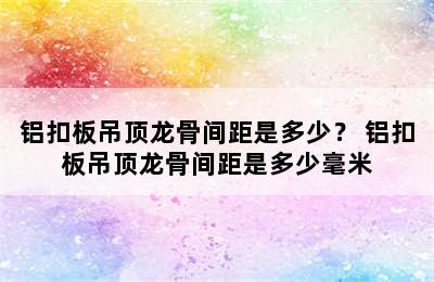 铝扣板吊顶龙骨间距是多少？ 铝扣板吊顶龙骨间距是多少毫米